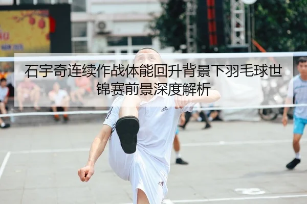 石宇奇连续作战体能回升背景下羽毛球世锦赛前景深度解析